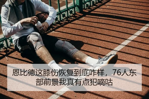 恩比德这膝伤恢复到底咋样，76人东部前景我真有点犯嘀咕