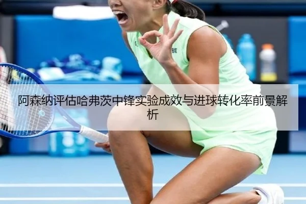 阿森纳评估哈弗茨中锋实验成效与进球转化率前景解析