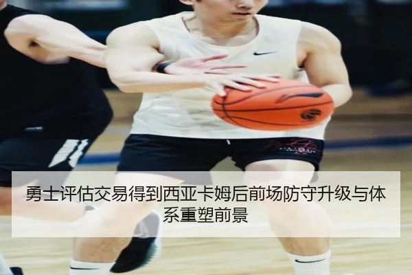 勇士评估交易得到西亚卡姆后前场防守升级与体系重塑前景